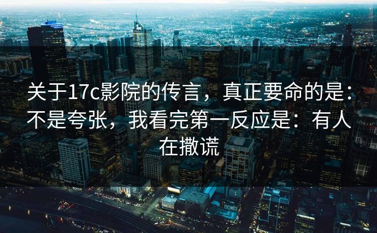 关于17c影院的传言，真正要命的是：不是夸张，我看完第一反应是：有人在撒谎