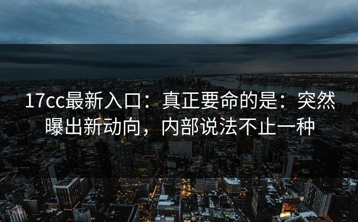 17cc最新入口：真正要命的是：突然曝出新动向，内部说法不止一种