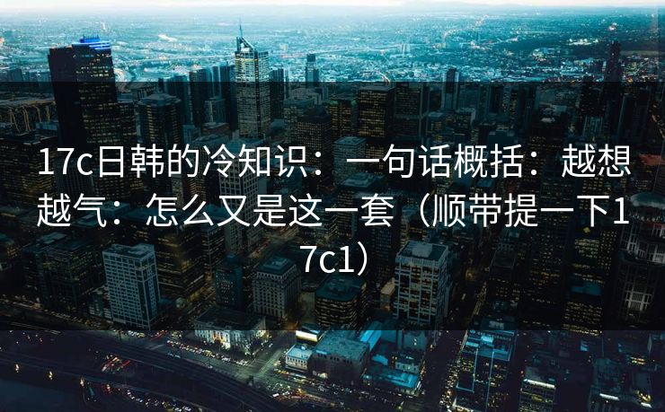 17c日韩的冷知识：一句话概括：越想越气：怎么又是这一套（顺带提一下17c1）