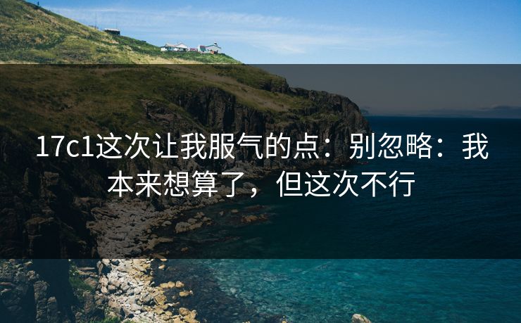 17c1这次让我服气的点：别忽略：我本来想算了，但这次不行