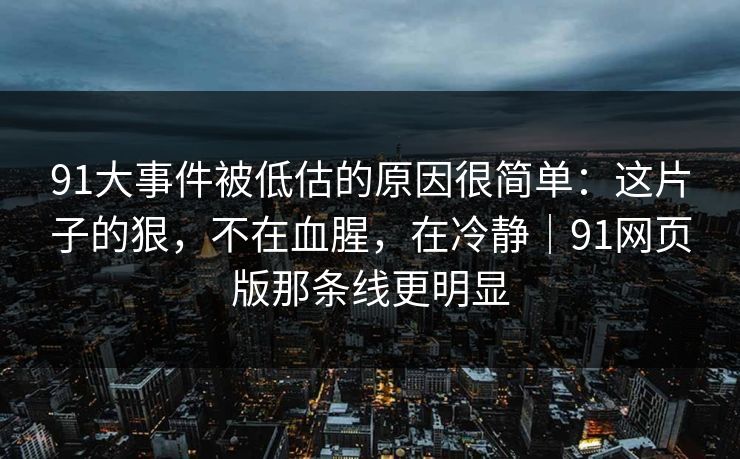 91大事件被低估的原因很简单：这片子的狠，不在血腥，在冷静｜91网页版那条线更明显