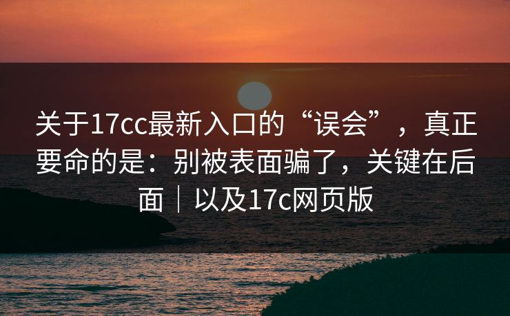 关于17cc最新入口的“误会”，真正要命的是：别被表面骗了，关键在后面｜以及17c网页版
