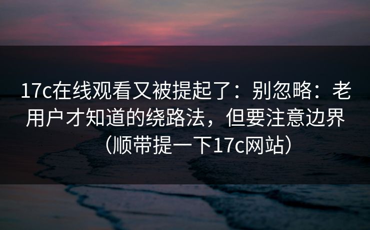 17c在线观看又被提起了：别忽略：老用户才知道的绕路法，但要注意边界（顺带提一下17c网站）