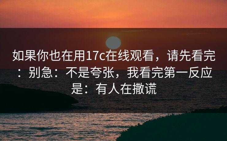 如果你也在用17c在线观看，请先看完：别急：不是夸张，我看完第一反应是：有人在撒谎