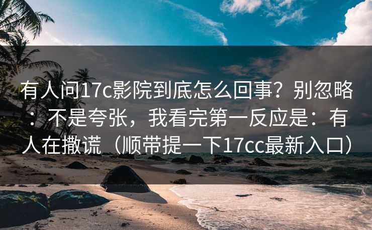有人问17c影院到底怎么回事？别忽略：不是夸张，我看完第一反应是：有人在撒谎（顺带提一下17cc最新入口）