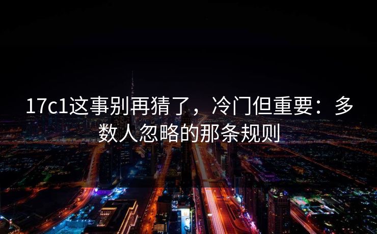 17c1这事别再猜了，冷门但重要：多数人忽略的那条规则