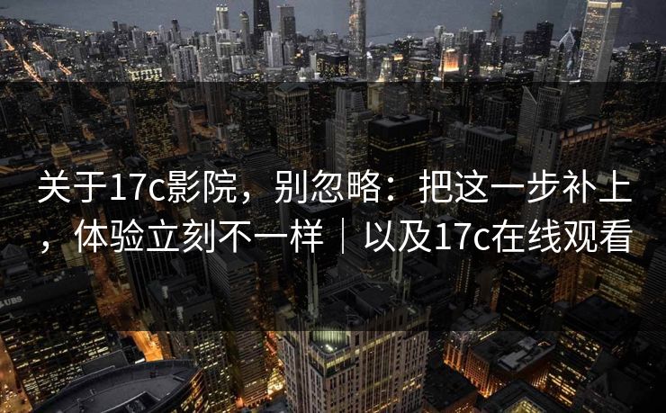 关于17c影院，别忽略：把这一步补上，体验立刻不一样｜以及17c在线观看
