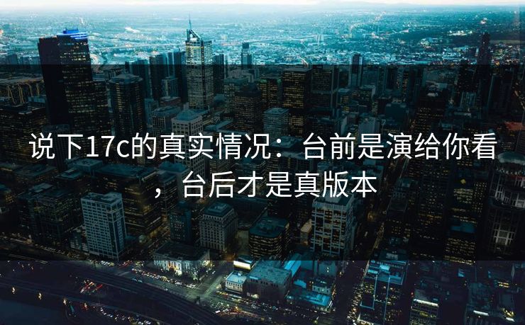 说下17c的真实情况：台前是演给你看，台后才是真版本