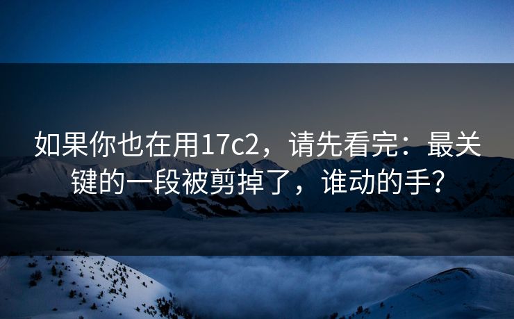 如果你也在用17c2，请先看完：最关键的一段被剪掉了，谁动的手？