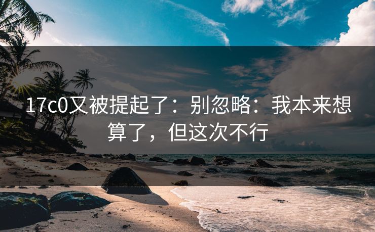 17c0又被提起了：别忽略：我本来想算了，但这次不行