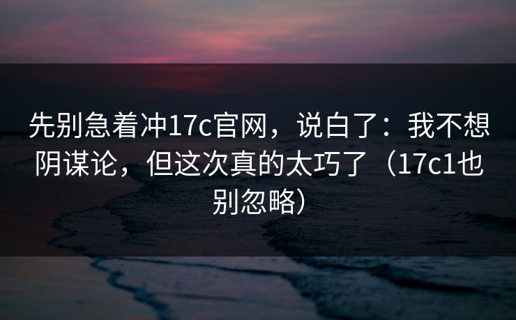 先别急着冲17c官网，说白了：我不想阴谋论，但这次真的太巧了（17c1也别忽略）