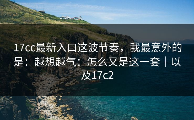 17cc最新入口这波节奏，我最意外的是：越想越气：怎么又是这一套｜以及17c2