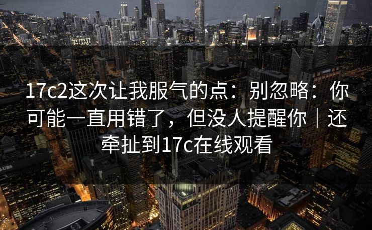 17c2这次让我服气的点：别忽略：你可能一直用错了，但没人提醒你｜还牵扯到17c在线观看
