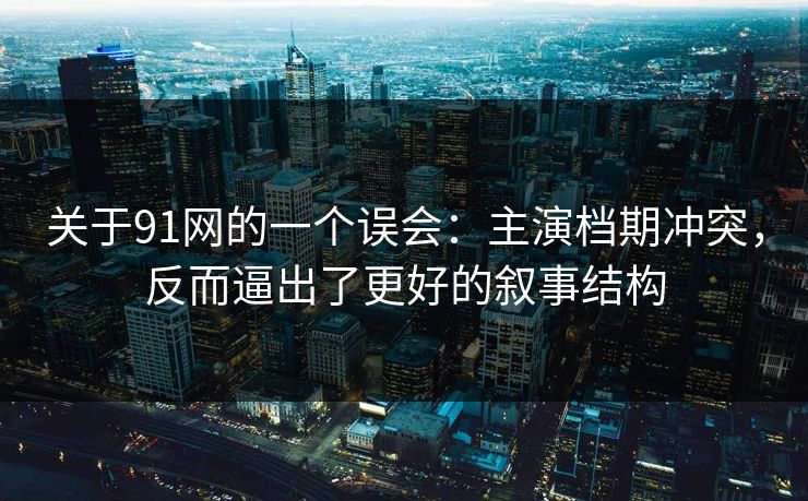 关于91网的一个误会：主演档期冲突，反而逼出了更好的叙事结构