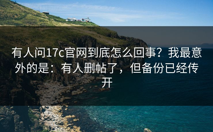有人问17c官网到底怎么回事？我最意外的是：有人删帖了，但备份已经传开