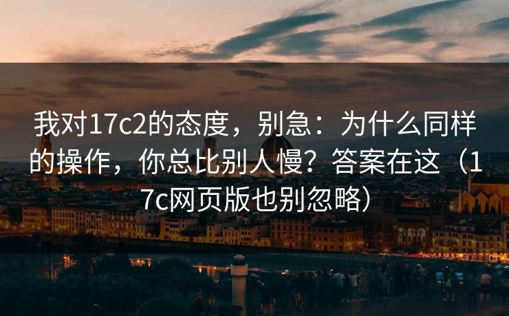 我对17c2的态度，别急：为什么同样的操作，你总比别人慢？答案在这（17c网页版也别忽略）