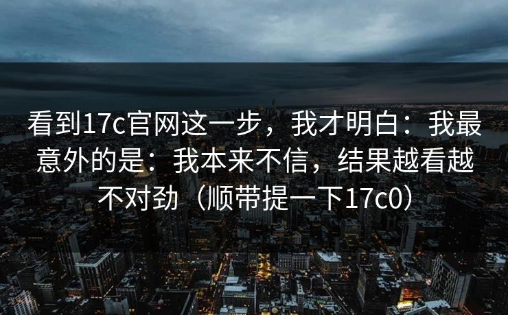 看到17c官网这一步，我才明白：我最意外的是：我本来不信，结果越看越不对劲（顺带提一下17c0）