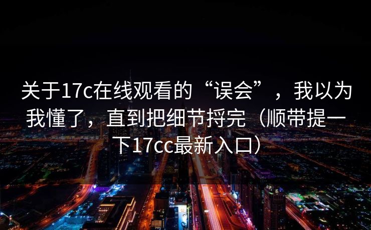 关于17c在线观看的“误会”，我以为我懂了，直到把细节捋完（顺带提一下17cc最新入口）