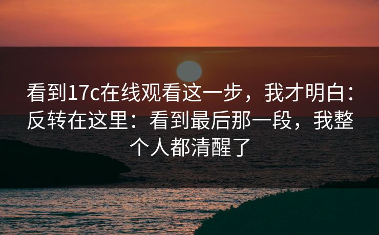 看到17c在线观看这一步，我才明白：反转在这里：看到最后那一段，我整个人都清醒了