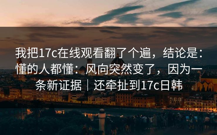 我把17c在线观看翻了个遍，结论是：懂的人都懂：风向突然变了，因为一条新证据｜还牵扯到17c日韩