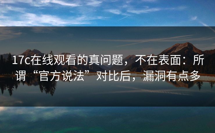 17c在线观看的真问题，不在表面：所谓“官方说法”对比后，漏洞有点多