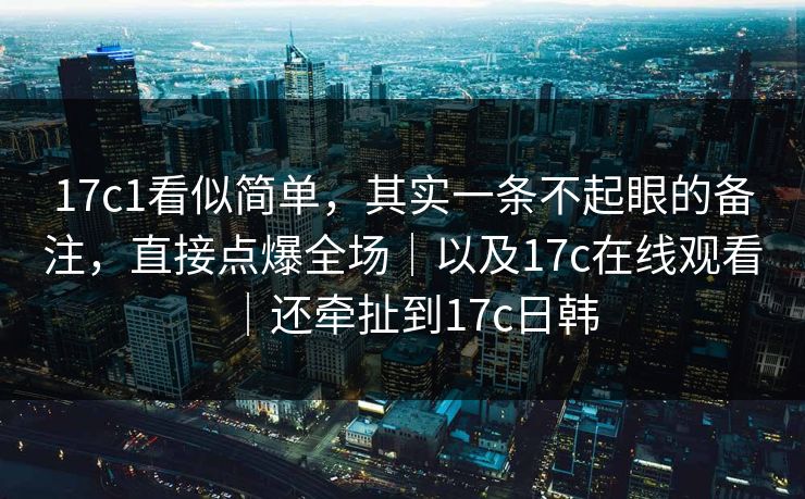 17c1看似简单，其实一条不起眼的备注，直接点爆全场｜以及17c在线观看｜还牵扯到17c日韩