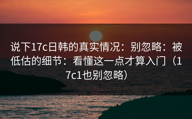 说下17c日韩的真实情况：别忽略：被低估的细节：看懂这一点才算入门（17c1也别忽略）