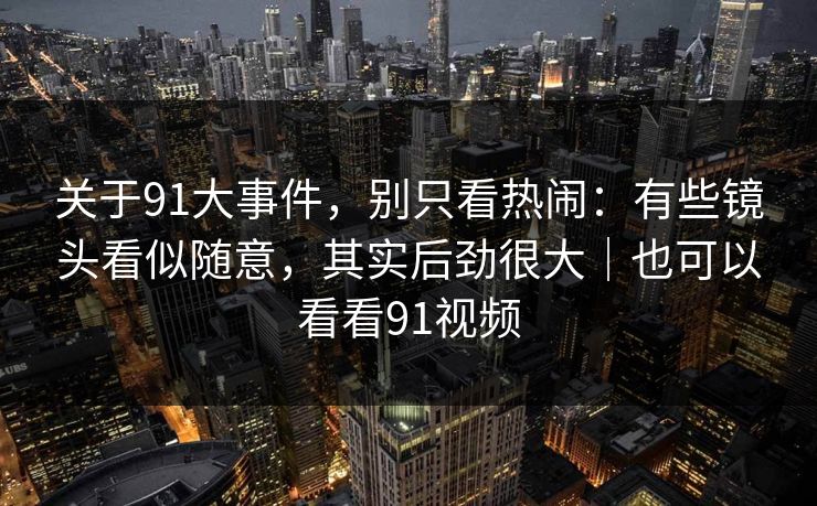 关于91大事件，别只看热闹：有些镜头看似随意，其实后劲很大｜也可以看看91视频