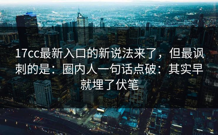 17cc最新入口的新说法来了，但最讽刺的是：圈内人一句话点破：其实早就埋了伏笔