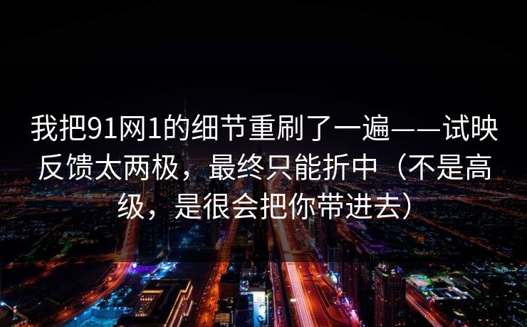 我把91网1的细节重刷了一遍——试映反馈太两极，最终只能折中（不是高级，是很会把你带进去）