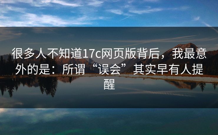 很多人不知道17c网页版背后，我最意外的是：所谓“误会”其实早有人提醒