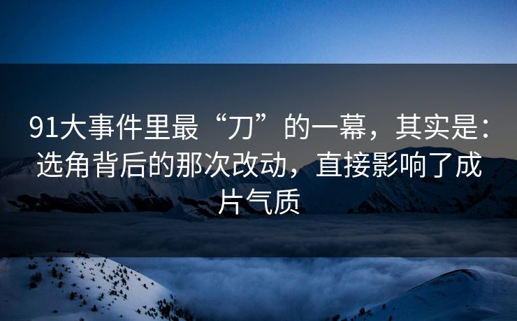 91大事件里最“刀”的一幕，其实是：选角背后的那次改动，直接影响了成片气质