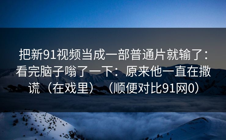 把新91视频当成一部普通片就输了：看完脑子嗡了一下：原来他一直在撒谎（在戏里）（顺便对比91网0）