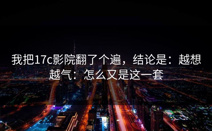我把17c影院翻了个遍，结论是：越想越气：怎么又是这一套