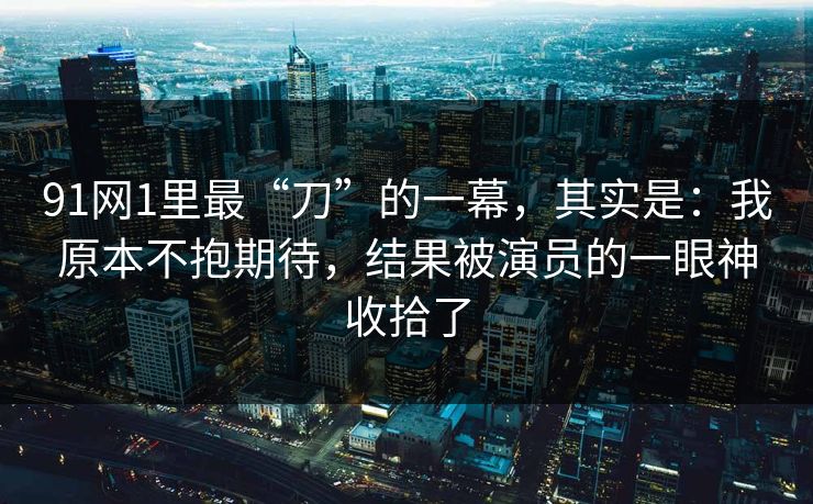 91网1里最“刀”的一幕，其实是：我原本不抱期待，结果被演员的一眼神收拾了