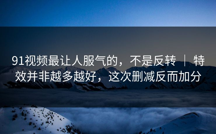 91视频最让人服气的，不是反转 ｜ 特效并非越多越好，这次删减反而加分