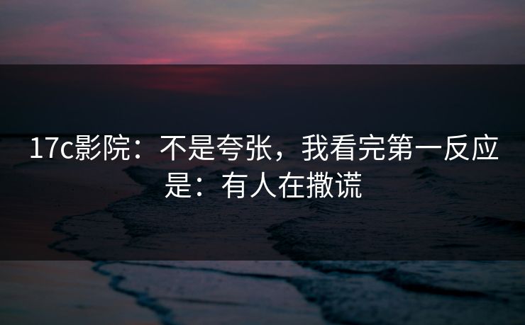 17c影院：不是夸张，我看完第一反应是：有人在撒谎
