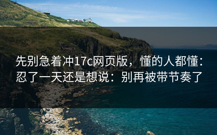 先别急着冲17c网页版，懂的人都懂：忍了一天还是想说：别再被带节奏了