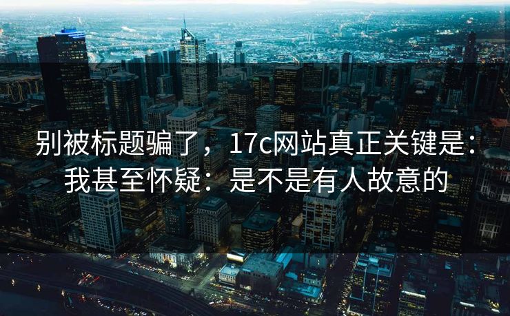 别被标题骗了，17c网站真正关键是：我甚至怀疑：是不是有人故意的