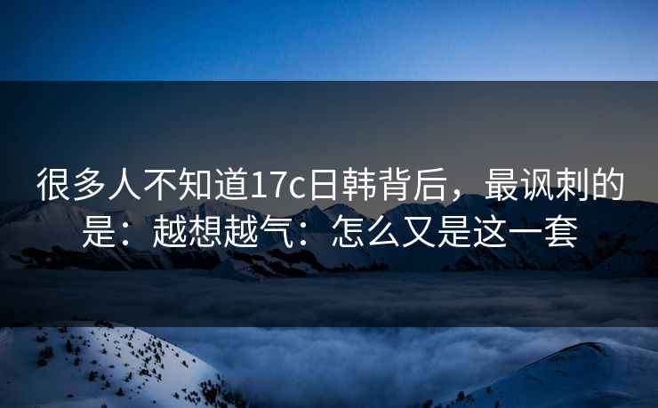 很多人不知道17c日韩背后，最讽刺的是：越想越气：怎么又是这一套