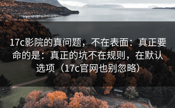 17c影院的真问题，不在表面：真正要命的是：真正的坑不在规则，在默认选项（17c官网也别忽略）