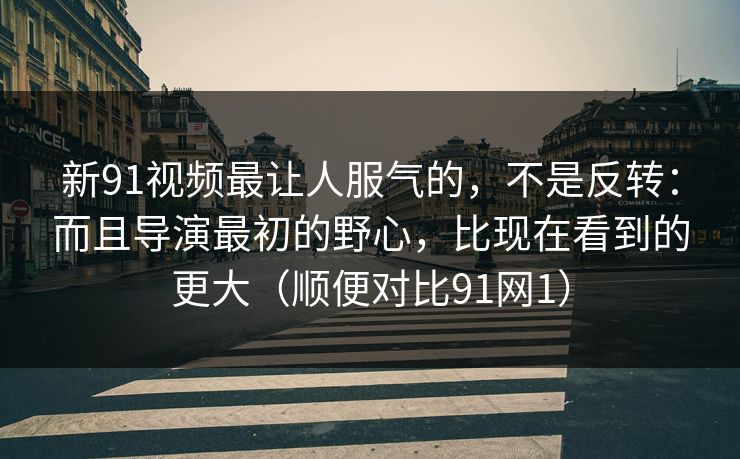 新91视频最让人服气的，不是反转：而且导演最初的野心，比现在看到的更大（顺便对比91网1）
