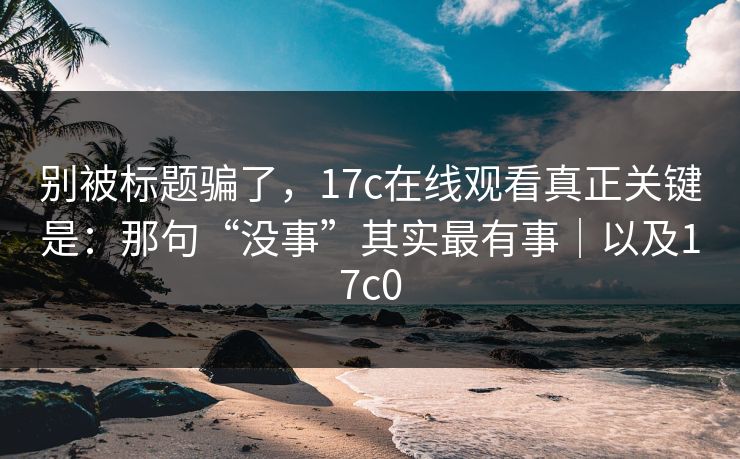 别被标题骗了,17c在线观看真正关键是:那句“没事”其实最有事|以及17c0 别被标题骗了,17c在线观看真正关键是:那句“没事”其实最有事|以及17c0