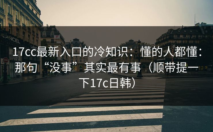 17cc最新入口的冷知识：懂的人都懂：那句“没事”其实最有事（顺带提一下17c日韩）
