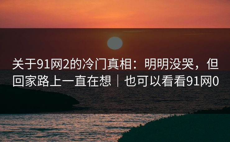 关于91网2的冷门真相：明明没哭，但回家路上一直在想｜也可以看看91网0