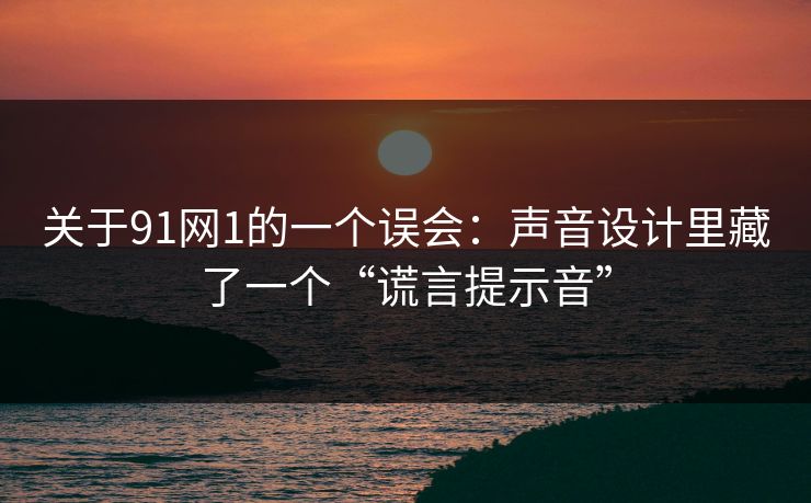 关于91网1的一个误会：声音设计里藏了一个“谎言提示音”