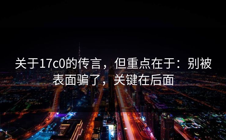 关于17c0的传言，但重点在于：别被表面骗了，关键在后面