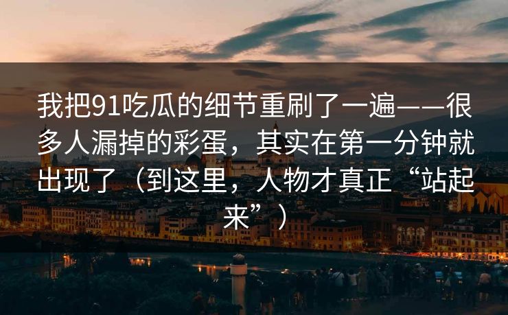我把91吃瓜的细节重刷了一遍——很多人漏掉的彩蛋,其实在第一分钟就出现了(到这里,人物才真正“站起来”) 我把91吃瓜的细节重刷了一遍——很多人漏掉的彩蛋,其实在第一分钟就出现了(到这里,人物才真正“站起来”)