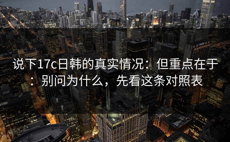 说下17c日韩的真实情况:但重点在于:别问为什么,先看这条对照表 说下17c日韩的真实情况:但重点在于:别问为什么,先看这条对照表