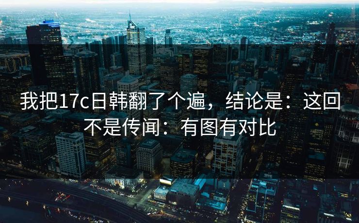 我把17c日韩翻了个遍,结论是:这回不是传闻:有图有对比 我把17c日韩翻了个遍,结论是:这回不是传闻:有图有对比
